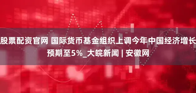 股票配资官网 国际货币基金组织上调今年中国经济增长预期至5%_大皖新闻 | 安徽网