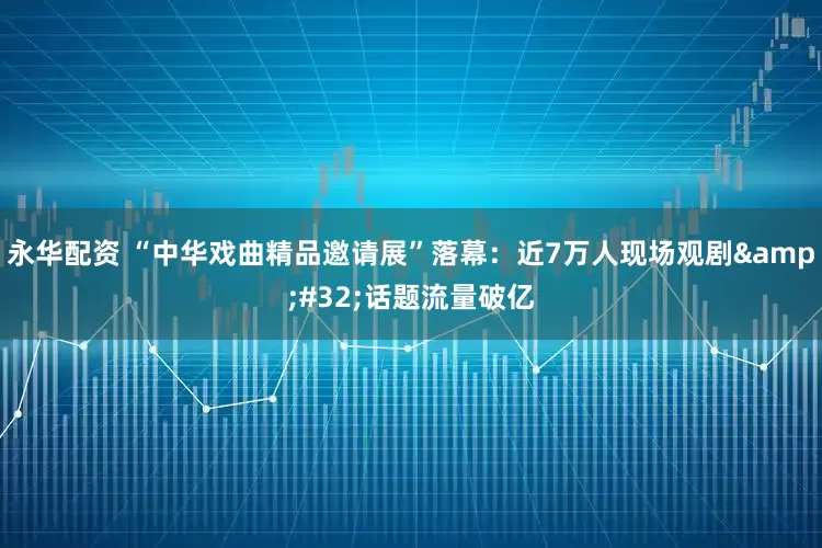 永华配资 “中华戏曲精品邀请展”落幕：近7万人现场观剧&#32;话题流量破亿