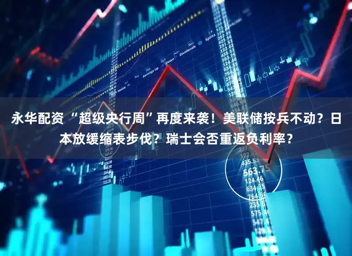 永华配资 “超级央行周”再度来袭！美联储按兵不动？日本放缓缩表步伐？瑞士会否重返负利率？