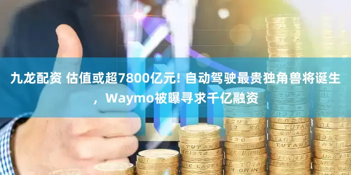 九龙配资 估值或超7800亿元! 自动驾驶最贵独角兽将诞生，Waymo被曝寻求千亿融资