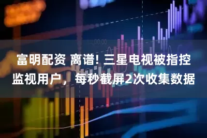 富明配资 离谱! 三星电视被指控监视用户，每秒截屏2次收集数据