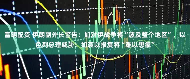 富明配资 伊朗副外长警告：如对伊战争将“波及整个地区”，以色列总理威胁：如袭以报复将“难以想象”