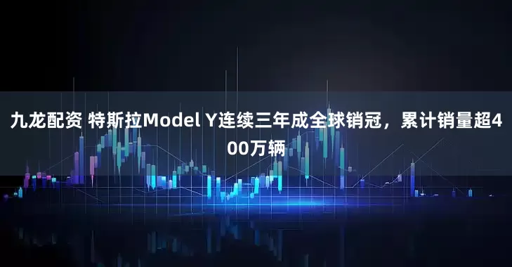 九龙配资 特斯拉Model Y连续三年成全球销冠，累计销量超400万辆