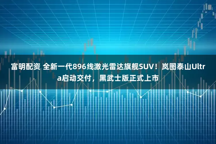 富明配资 全新一代896线激光雷达旗舰SUV！岚图泰山Ultra启动交付，黑武士版正式上市