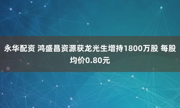 永华配资 鸿盛昌资源获龙光生增持1800万股 每股均价0.80元
