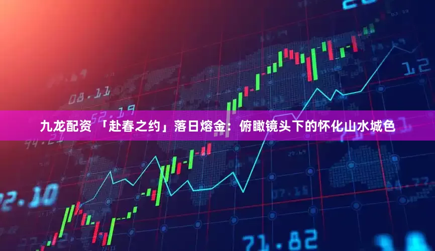 九龙配资 「赴春之约」落日熔金：俯瞰镜头下的怀化山水城色