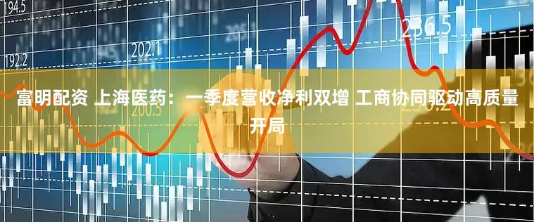 富明配资 上海医药：一季度营收净利双增 工商协同驱动高质量开局