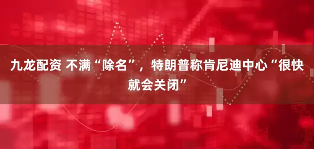 九龙配资 不满“除名”，特朗普称肯尼迪中心“很快就会关闭”
