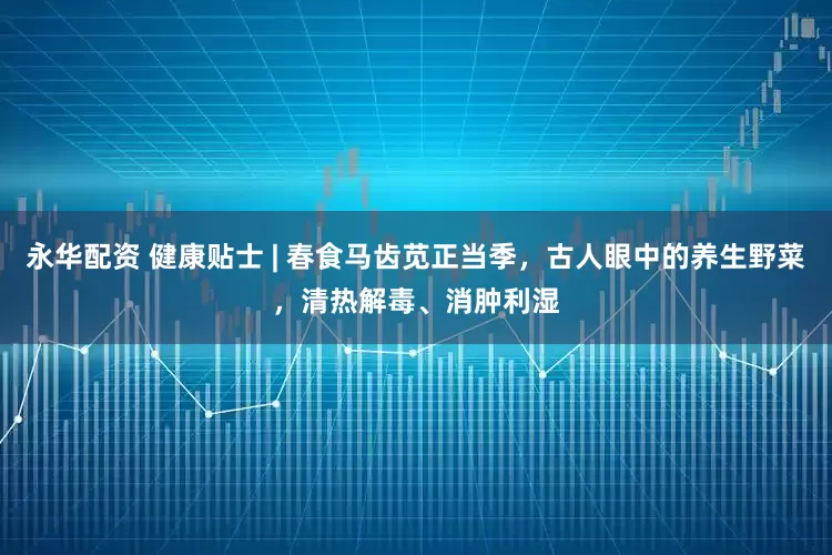 永华配资 健康贴士 | 春食马齿苋正当季，古人眼中的养生野菜，清热解毒、消肿利湿